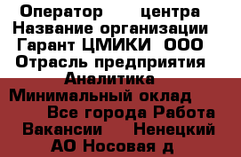 Оператор Call-центра › Название организации ­ Гарант-ЦМИКИ, ООО › Отрасль предприятия ­ Аналитика › Минимальный оклад ­ 17 000 - Все города Работа » Вакансии   . Ненецкий АО,Носовая д.